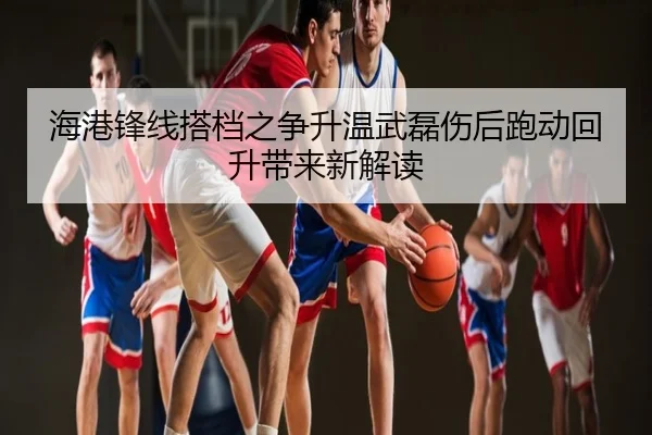 海港锋线搭档之争升温武磊伤后跑动回升带来新解读